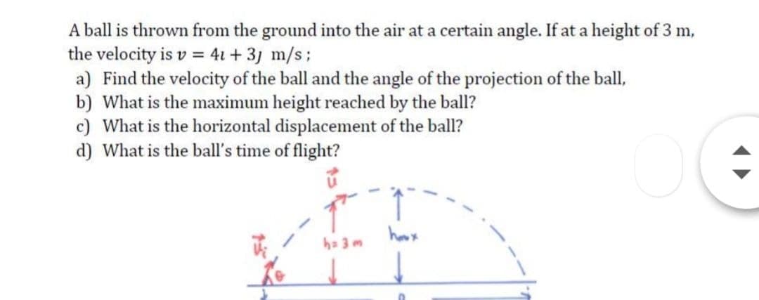 A ball is thrown from the ground into the air at a certain angle. If at a height of 3 m,
the velocity is v = 41 + 3j m/s;
a) Find the velocity of the ball and the angle of the projection of the ball,
b) What is the maximum height reached by the ball?
c) What is the horizontal displacement of the ball?
d) What is the ball's time of flight?
houx
ha 3 m
