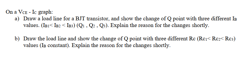 On a VCE - Ic graph:
a) Draw a load line for a BJT transistor, and show the change of Q point with three different IB
values. (IB1< IB2 < IB3) (Q1 , Q2 , Q3). Explain the reason for the changes shortly.
b) Draw the load line and show the change of Q point with three different Rc (Rci< Rc2< Rc3)
values (IB constant). Explain the reason for the changes shortly.
