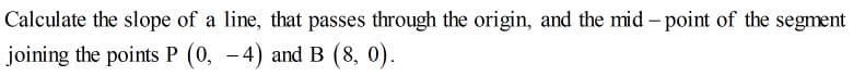 Calculate the slope of a line, that passes through the origin, and the mid - point of the segment
joining the points P (0, -4) and B (8, 0).
