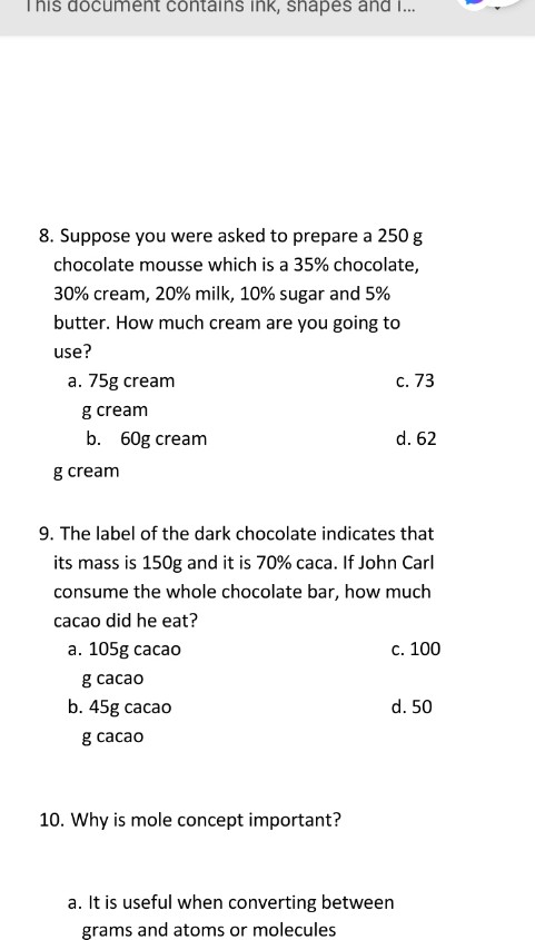 This document contains ink, shapes and i...
8. Suppose you were asked to prepare a 250 g
chocolate mousse which is a 35% chocolate,
30% cream, 20% milk, 10% sugar and 5%
butter. How much cream are you going to
use?
a. 75g cream
с. 73
g cream
b. 60g cream
d. 62
g cream
9. The label of the dark chocolate indicates that
its mass is 150g and it is 70% caca. If John Carl
consume the whole chocolate bar, how much
cacao did he eat?
a. 105g cacao
с. 100
g cacao
b. 45g cacao
d. 50
g саcao
10. Why is mole concept important?
a. It is useful when converting between
grams and atoms or molecules
