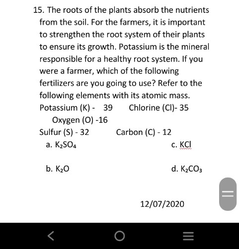 15. The roots of the plants absorb the nutrients
from the soil. For the farmers, it is important
to strengthen the root system of their plants
to ensure its growth. Potassium is the mineral
responsible for a healthy root system. If you
were a farmer, which of the following
fertilizers are you going to use? Refer to the
following elements with its atomic mass.
Potassium (K) - 39
Chlorine (CI)- 35
Oxygen (O) -16
Sulfur (S) - 32
Carbon (C) - 12
a. K,SO4
с. КСI
b. K20
d. K2CO3
12/07/2020
||
