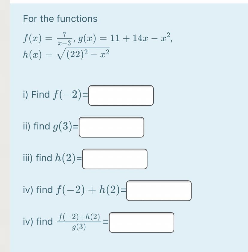 For the functions
f (x):
h(x) = /(22)² – x²
7
g(x) = 11 + 14x – x²,
-
x-3
-
i) Find f(-2)=|
ii) find g(3)=|
iii) find h(2)=
iv) find f(-2) + h(2)=
f(-2)+h(2)
g(3)
iv) find
||
