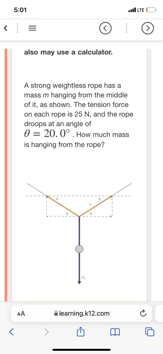 5:01
ull LTE
also may use a calculator.
A strong weightless rope has a
mass m hanging from the middle
of it, as shown. The tension force
on each rope is 25 N, and the rope
droops at an angle of
0 = 20. 0° . How much mass
is hanging from the rope?
%D
AA
A learning.k12.com
