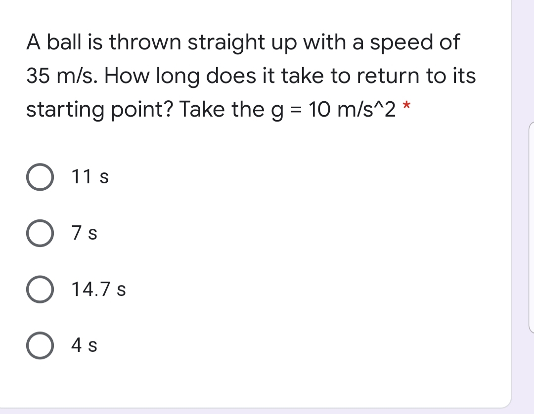 A ball is thrown straight up with a speed of
35 m/s. How long does it take to return to its
starting point? Take the g = 10 m/s^2 *
11 s
O 7s
O 14.7 s
O 4 s
