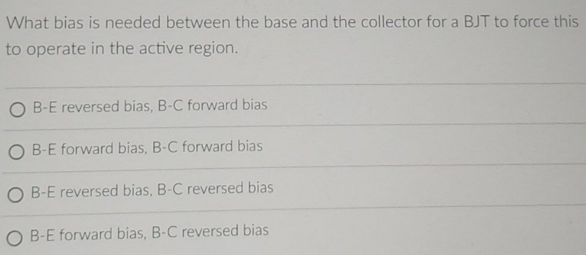 What bias is needed between the base and the collector for a BJT to force this
to operate in the active region.
OB-E reversed bias, B-C forward bias
O B-E forward bias, B-C forward bias
O B-E reversed bias, B-C reversed bias
O B-E forward bias, B-C reversed bias