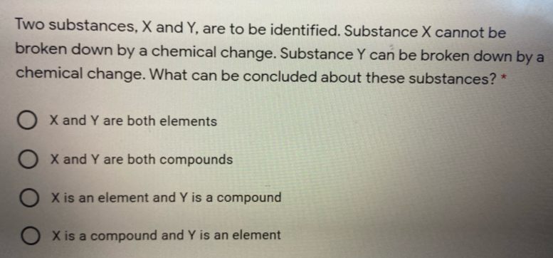 Two substances, X and Y, are to be identified. Substance X cannot be
broken down by a chemical change. Substance Y can be broken down by a
chemical change. What can be concluded about these substances? *
O X and Y are both elements
O X and Y are both compounds
O X is an element and Y is
compound
O X is a compound and Y is an element
