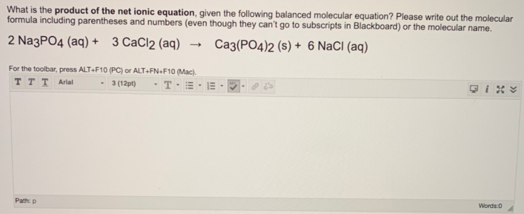 What is the product of the net ionic equation, given the following balanced molecular equation? Please write out the molecular
formula including parentheses and numbers (even though they can't go to subscripts in Blackboard) or the molecular name.
2 Na3PO4 (aq) + 3 CaCl2 (aq)
Ca3(PO4)2 (s) + 6 NaCI (aq)
For the toolbar, press ALT+F10 (PC) or ALT+FN+F10 (Mac).
ттт Aral
- 3 (12pt)
-T-=
只i%y
Words:0
Path: p
