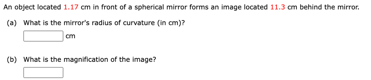 An object located 1.17 cm in front of a spherical mirror forms an image located 11.3 cm behind the mirror.
(a) What is the mirror's radius of curvature (in cm)?
cm
(b) What is the magnification of the image?