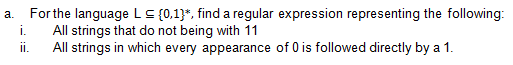 For the language LC {0,1}*, find a regular expression representing the following:
All strings that do not being with 11
i.
а.
i.
All strings in which every appearance of 0 is followed directly by a 1.
