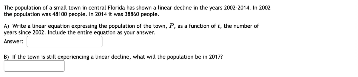 The population of a small town in central Florida has shown a linear decline in the years 2002-2014. In 2002
the population was 48100 people. In 2014 it was 38860 people.
A) Write a linear equation expressing the population of the town, P, as a function of t, the number of
years since 2002. Include the entire equation as your answer.
Answer:
B) If the town is still experiencing a linear decline, what will the population be in 2017?
