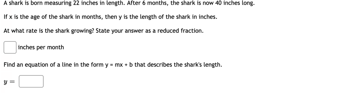 A shark is born measuring 22 inches in length. After 6 months, the shark is now 40 inches long.
If x is the age of the shark in months, then y is the length of the shark in inches.
At what rate is the shark growing? State your answer as a reduced fraction.
inches per month
Find an equation of a line in the form y
= mx + b that describes the shark's length.
y =
