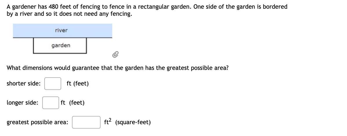 gardener has 480 feet of fencing to fence in a rectangular garden. One side of the garden is bordered
by a river and so it does not need any fencing.
river
garden
What dimensions would guarantee that the garden has the greatest possible area?
shorter side:
ft (feet)
longer side:
ft (feet)
greatest possible area:
ft? (square-feet)
