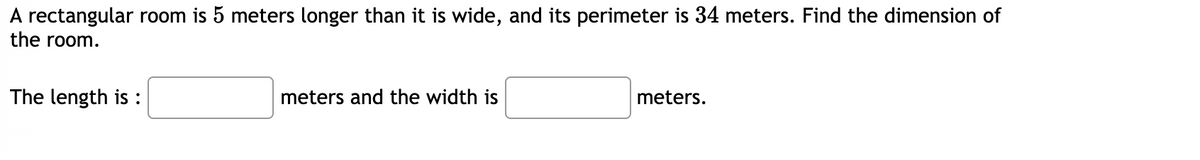 A rectangular room is 5 meters longer than it is wide, and its perimeter is 34 meters. Find the dimension of
the room.
The length is :
meters and the width is
meters.
