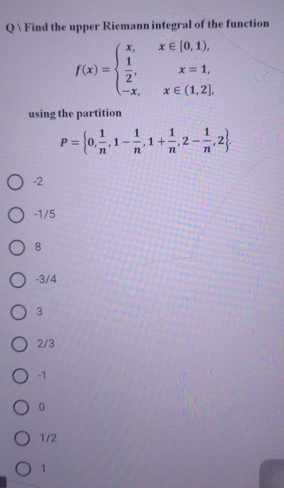 Q\ Find the upper Riemann integral of the function
х,
х€ [0, 1),
1.
f(x) 3D
x = 1,
%3D
2'
-x,
хе (1,2],
using the partition
1
P = }0,=,
1
1--,1+-,2-
%3D
O -2
O -1/5
O 8
O -3/4
O 3
О 2/3
O 1/2
O 1
