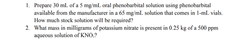 1. Prepare 30 mL of a 5 mg/mL oral phenobarbital solution using phenobarbital
available from the manufacturer in a 65 mg/mL solution that comes in 1-mL vials.
How much stock solution will be required?
2. What mass in milligrams of potassium nitrate is present in 0.25 kg of a 500 ppm
aqueous solution of KNO,?
