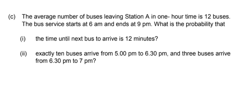 (c)
The average number of buses leaving Station A in one- hour time is 12 buses.
The bus service starts at 6 am and ends at 9 pm. What is the probability that
(i)
the time until next bus to arrive is 12 minutes?
(ii)
exactly ten buses arrive from 5.00 pm to 6.30 pm, and three buses arrive
from 6.30 pm to 7 pm?
