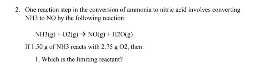 2. One reaction step in the conversion of ammonia to nitric acid involves converting
NH3 to NO by the following reaction:
NH3(g) + 02(g)→ NO(g) + H2O(g)
If 1.50 g of NH3 reacts with 2.75 g O2, then:
1. Which is the limiting reactant?
