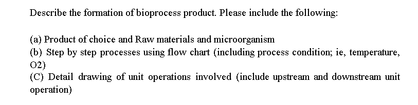 Describe the formation of bioprocess product. Please include the following:
(a) Product of choice and Raw materials and microorganism
(b) Step by step processes using flow chart (including process condition; ie, temperature,
02)
(C) Detail drawing of unit operations involved (include upstream and downstream unit
operation)
