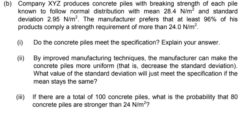 (b) Company XYZ produces concrete piles with breaking strength of each pile
known to follow normal distribution with mean 28.4 N/m? and standard
deviation 2.95 N/m?. The manufacturer prefers that at least 96% of his
products comply a strength requirement of more than 24.0 N/m?.
(i)
Do the concrete piles meet the specification? Explain your answer.
By improved manufacturing techniques, the manufacturer can make the
concrete piles more uniform (that is, decrease the standard deviation).
What value of the standard deviation will just meet the specification if the
mean stays the same?
(ii)
(ii)
If there are a total of 100 concrete piles, what is the probability that 80
concrete piles are stronger than 24 N/m??
