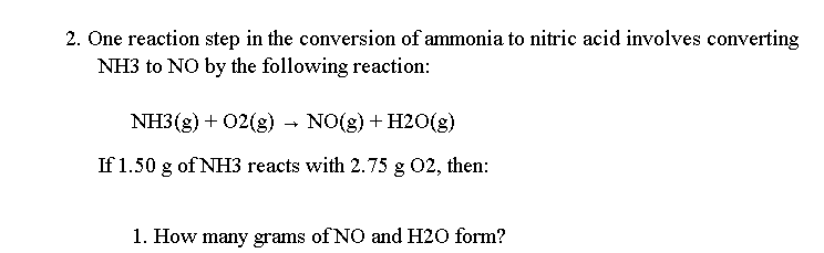 2. One reaction step in the conversion of ammonia to nitric acid involves converting
NH3 to NO by the following reaction:
NH3(g) + 02(g) - NO(g) + H20(g)
If 1.50 g of NH3 reacts with 2.75 g 02, then:
1. How many grams of NO and H20 form?
