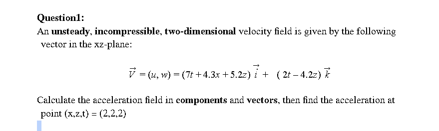 Question1:
An unsteady, incompressible, two-dimensional velocity field is given by the following
vector in the xz-plane:
ý = (4, w) = (7t +4.3x + 5.2z) i + ( 21 – 4.2z) É
Calculate the acceleration field in components and vectors, then find the acceleration at
point (x,z,t) = (2,2,2)
