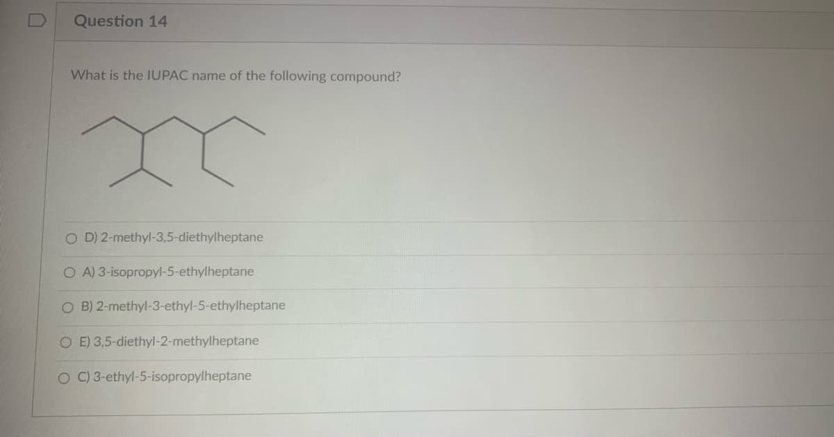 Question 14
What is the IUPAC name of the following compound?
m
OD) 2-methyl-3,5-diethylheptane
OA) 3-isopropyl-5-ethylheptane
O B) 2-methyl-3-ethyl-5-ethylheptane
E) 3,5-diethyl-2-methylheptane
O C) 3-ethyl-5-isopropylheptane