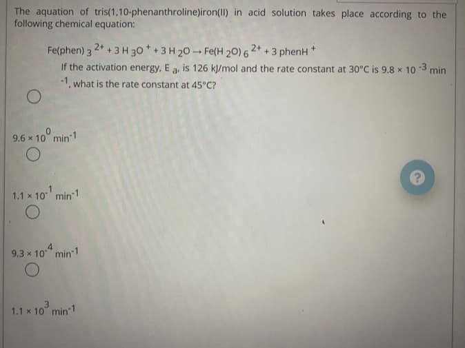 The aquation of tris(1,10-phenanthroline)iron(II) in acid solution takes place according to the
following chemical equation:
Fe(phen) 3 24 + 3 H 30 * + 3 H 20 Fe(H 20) 6 2*
+.
+ 3 phenH
If the activation energy, E a, is 126 kj/mol and the rate constant at 30°C is 9.8 x 10 -3 min
-1. what is the rate constant at 45°C?
9.6 x 10° min 1
1.1 x 10 min 1
9.3 x 10" min 1
1.1 x 10° min 1
