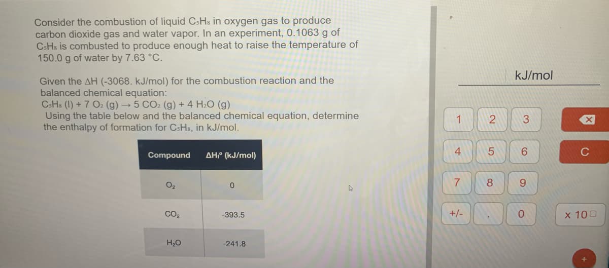Consider the combustion of liquid CsHs in oxygen gas to produce
carbon dioxide gas and water vapor. In an experiment, 0.1063 g of
CSH8 is combusted to produce enough heat to raise the temperature of
150.0 g of water by 7.63 °C.
kJ/mol
Given the AH (-3068. kJ/mol) for the combustion reaction and the
balanced chemical equation:
CsHs (1) + 7 O2 (g) → 5 CO2 (g) + 4 H2O (g)
Using the table below and the balanced chemical equation, determine
the enthalpy of formation for CsHs, in kJ/mol.
1
4
6.
C
Compound
AHº (kJ/mol)
O2
8
9.
CO2
-393.5
+/-
0.
х 100
H20
-241.8
3,
2.
