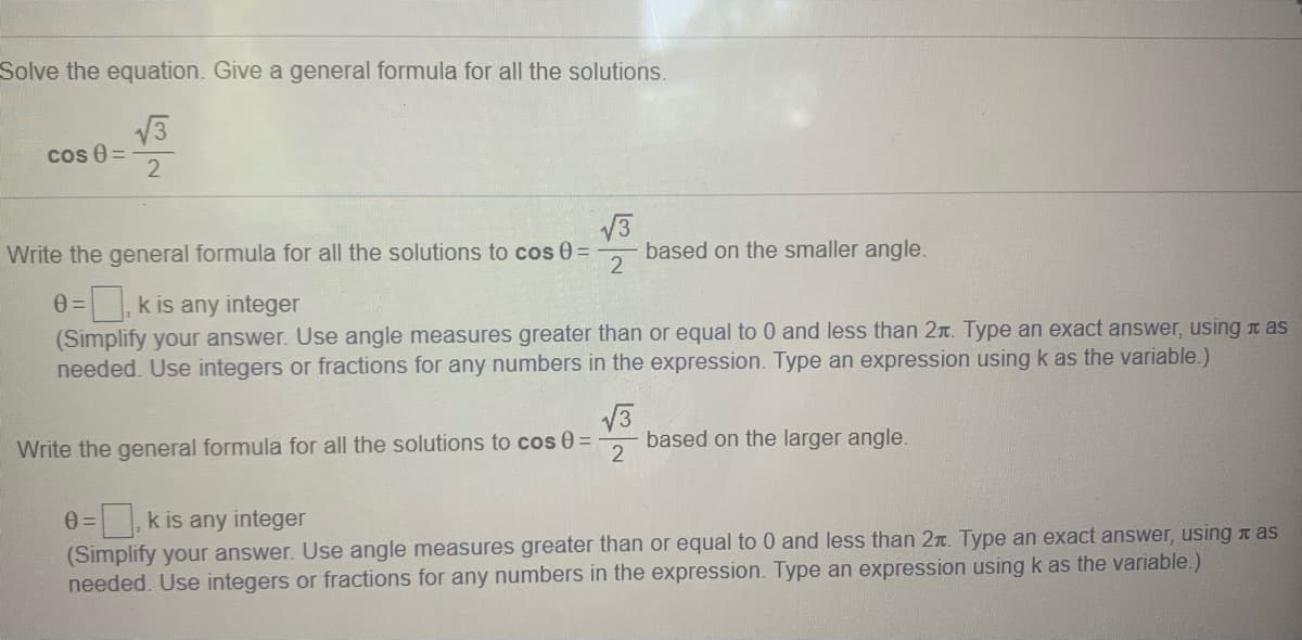Solve the equation. Give a general formula for all the solutions.
cos 0 =
2
Write the general formula for all the solutions to cos 0=
based on the smaller angle.
2
k is any integer
(Simplify your answer. Use angle measures greater than or equal to 0 and less than 2r. Type an exact answer, using as
needed. Use integers or fractions for any numbers in the expression. Type an expression using k as the variable.)
13
based on the larger angle.
Write the general formula for all the solutions to cos 0=
,k is any integer
(Simplify your answer. Use angle measures greater than or equal to 0 and less than 2n. Type an exact answer, using t as
needed. Use integers or fractions for any numbers in the expression. Type an expression using k as the variable.)
