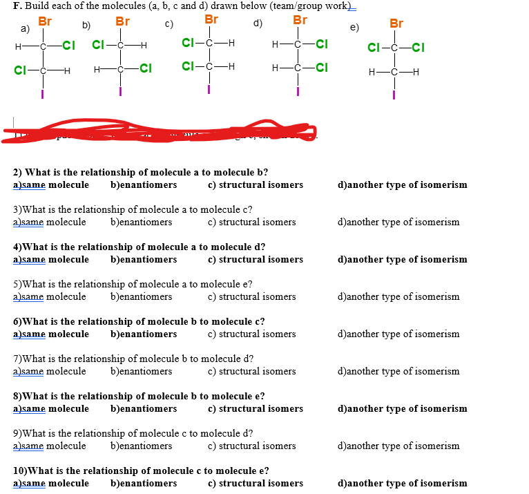 F. Build each of the molecules (a, b, c and d) drawn below (team/group work)__
Br
Br
Br
Br
b)
C)
d)
e)
CI-C-H
CI-C-H
a)
H
-CI
CI-C-H
CI
H-
-H
-CI
2) What is the relationship of molecule a to molecule b?
a)same molecule b)enantiomers
3) What is the relationship of molecule a to molecule c?
a)same molecule b)enantiomers
c) structural isomers
4) What is the relationship of molecule a to molecule d?
a)same molecule b)enantiomers
c) structural isomers
5)What is the relationship of molecule a to molecule e?
a)same molecule b)enantiomers
c) structural isomers
6) What is the relationship of molecule b to molecule c?
a)same molecule b)enantiomers
H
H-
c) structural isomers
7)What is the relationship of molecule b to molecule d?
a)same molecule b)enantiomers
-CI
-Ċ-CI
c) structural isomers
8) What is the relationship of molecule b to molecule e?
a)same molecule b)enantiomers
c) structural isomers
9) What is the relationship of molecule c to molecule d?
a)same molecule b)enantiomers
c) structural isomers
10) What is the relationship of molecule c to molecule e?
a)same molecule b)enantiomers
c) structural isomers
c) structural isomers
Br
H-
|_ci
CI-C
d)another type of isomerism
d)another type of isomerism
d)another type of isomerism
d)another type of isomerism
d)another type of isomerism
d)another type of isomerism
d)another type of isomerism
d)another type of isomerism
d)another type of isomerism