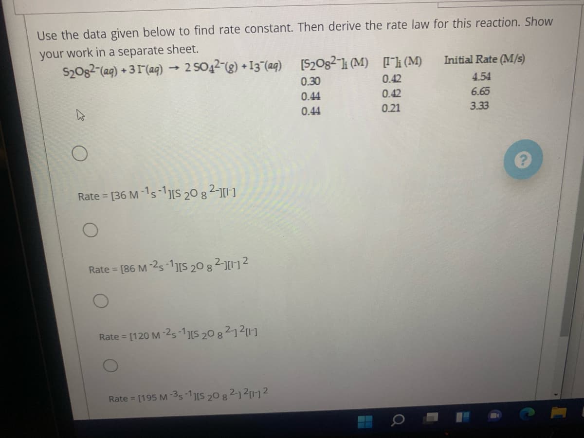 Use the data given below to find rate constant. Then derive the rate law for this reaction. Show
your work in a separate sheet.
S20g2-(ag) + 31(ag)
2 SO42-(g) +13 (a4)
[S20g2-i (M) [[h (M)
Initial Rate (M/s)
0.30
0.42
4.54
0.44
0.42
6.65
0.44
0.21
3.33
Rate = [36 M -1s-1IS 20 8 2-1]
[86 M -25-1S 20 82-12
Rate =
Rate =
[120 M -25-1S 20 82121]
Rate = [195 M -3s 1S 20 8 21211-2
