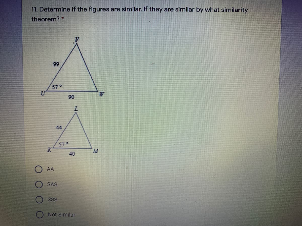 11. Determine if the figures are similar. If they are similar by what similarity
theorem? *
99
57
W
90
7.
44
57°
M.
40
AA
SAS
SS
Not Similar
