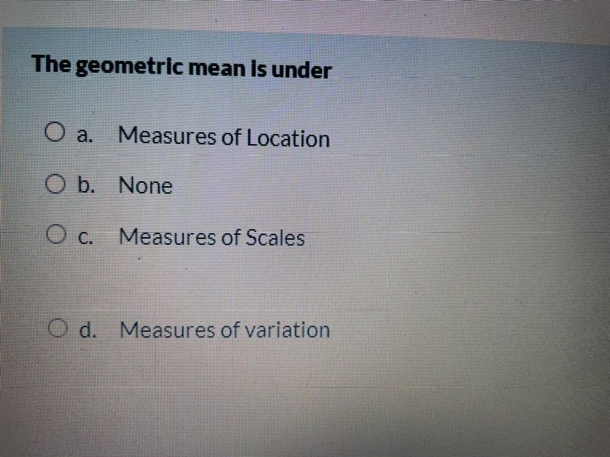 The geometrlc mean Is under
O a.
Measures of Location
O b. None
c.
Measures of Scales
O d. Measures of variation
