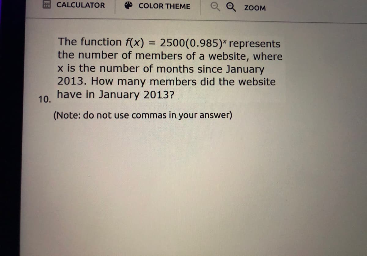 CALCULATOR
COLOR THEME
ZOOM
The function f(x)
the number of members of a website, where
x is the number of months since January
2013. How many members did the website
have in January 2013?
2500(0.985)* represents
10.
(Note: do not use commas in your answer)
