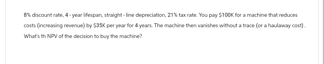 8% discount rate, 4-year lifespan, straight-line depreciation, 21% tax rate. You pay $100K for a machine that reduces
costs (increasing revenue) by $35K per year for 4 years. The machine then vanishes without a trace (or a haulaway cost).
What's th NPV of the decision to buy the machine?