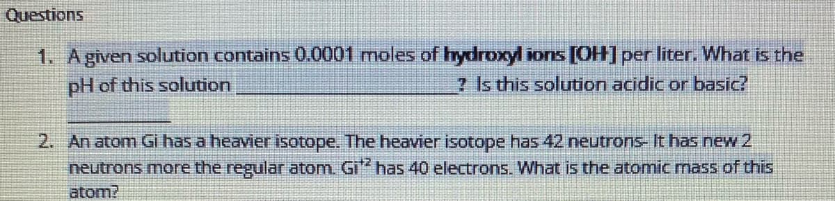 Questions
1. Agiven solution contains 0.0001 moles of hydroxyl ions [OH] per liter. What is the
pH of this solution
? Is this solution acidic or basic?
2. An atom Gi has a heavier isotope. The heavier isotope has 42 neutrons- It has new2
neutrons more the regular atom. Gi" has 40 electrons. What is the atomic mass of this
atom?
