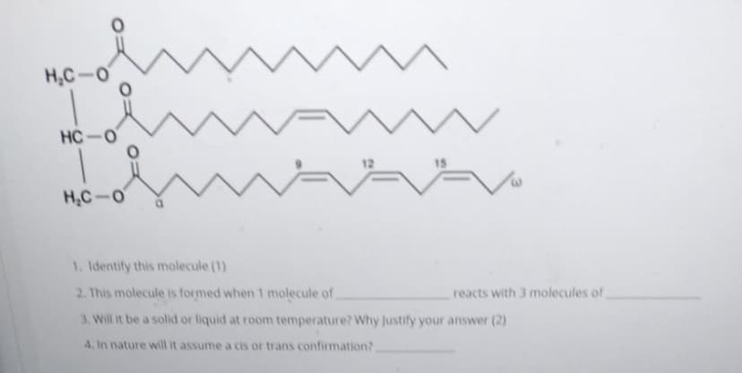 H,C-O
HC-O
15
H,C-O
1. Identify this molecule (1)
2. This molecule is formed when 1 molecule of.
reacts with 3 molecules of
3. Will it be a solid or liquid at room temperature? Why Justify your answer (2)
4, In nature will it assume a cis or trans confirmation?
