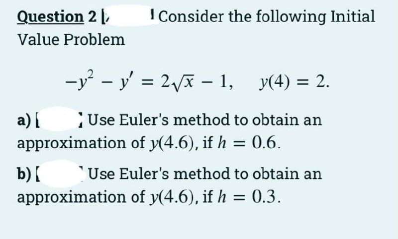 Question 2 ,
I Consider the following Initial
Value Problem
-y - y' = 2x – 1, y(4) = 2.
a) {
approximation of y(4.6), if h = 0.6.
Use Euler's method to obtain an
b){
approximation of y(4.6), if h = 0.3.
'Use Euler's method to obtain an
