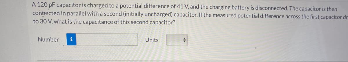 A 120 pF capacitor is charged to a potential difference of 41 V, and the charging battery is disconnected. The capacitor is then
connected in parallel with a second (initially uncharged) capacitor. If the measured potential difference across the first capacitor dr
to 30 V, what is the capacitance of this second capacitor?
Number
i
Units
