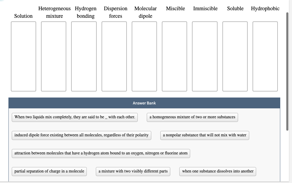 Heterogeneous Hydrogen Dispersion
Molecular
Miscible
Immiscible
Soluble
Hydrophobic
Solution
mixture
bonding
forces
dipole
Answer Bank
When two liquids mix completely, they are said to be_ with each other.
a homogeneous mixture of two or more substances
induced dipole force existing between all molecules, regardless of their polarity
a nonpolar substance that will not mix with water
attraction between molecules that have a hydrogen atom bound to an oxygen, nitrogen or fluorine atom
partial separation of charge in a molecule
a mixture with two visibly different parts
when one substance dissolves into another
