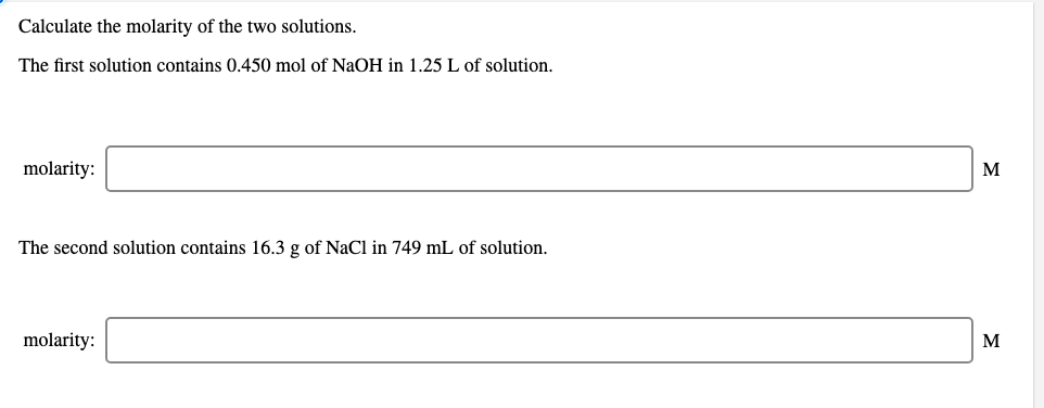 Calculate the molarity of the two solutions.
The first solution contains 0.450 mol of NaOH in 1.25 L of solution.
molarity:
M
The second solution contains 16.3 g of NaCl in 749 mL of solution.
molarity:
M

