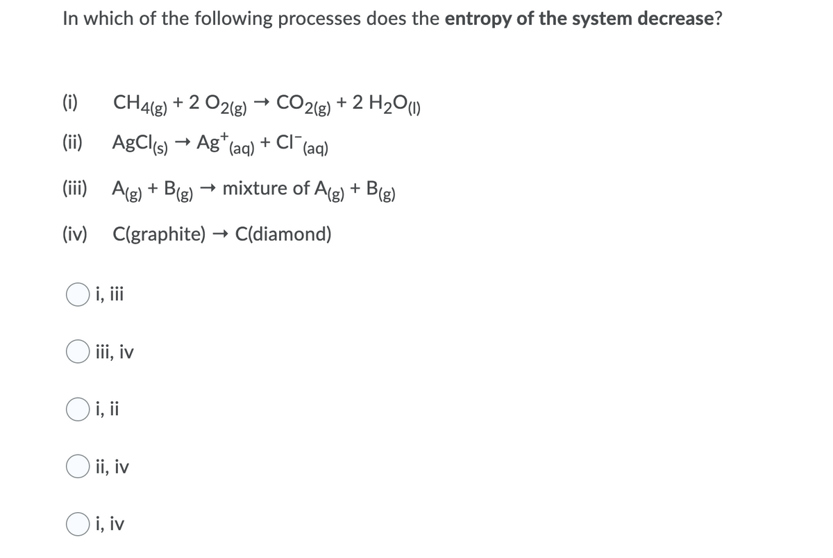 In which of the following processes does the entropy of the system decrease?
(i)
CH4(g) + 2 O2(g)
CO2(e) + 2 H2O(1)
(ii) AgCl(s) → Ag*(aq)
+ Cl (aq)
(iii) A(g) + B(g)
→ mixture of Ag) + B(g)
(iv) C(graphite) → C(diamond)
i, ii
O iii, iv
O i, i
O ii, iv
O i, iv
