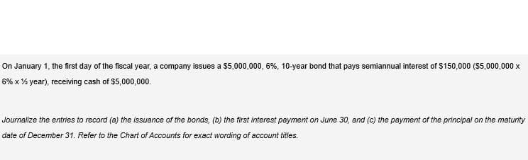 On January 1, the first day of the fiscal year, a company issues a $5,000,000, 6%, 10-year bond that pays semiannual interest of $150,000 ($5,000,000 x
6% x % year), receiving cash of $5,000,000.
Journalize the entries to record (a) the issuance of the bonds, (b) the first interest payment on June 30, and (c) the payment of the principal on the maturity
date of December 31. Refer to the Chart of Accounts for exact wording of account titles.
