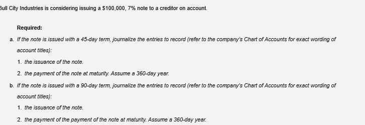 Bull City Industries is considering issuing a $100,000, 7% note to a creditor on account.
Required:
a. If the note is issued with a 45-day term, journalize the entries to record (refer to the company's Chart of Accounts for exact wording of
account titles):
1. the issuance of the note.
2. the payment of the note at maturity. Assume a 360-day year.
b. If the note is issued with a 90-day term, journalize the entries to record (refer to the company's Chart of Accounts for exact wording of
account titles):
1. the issuance of the note.
2. the payment of the payment of the note at maturity. Assume a 360-day year.
