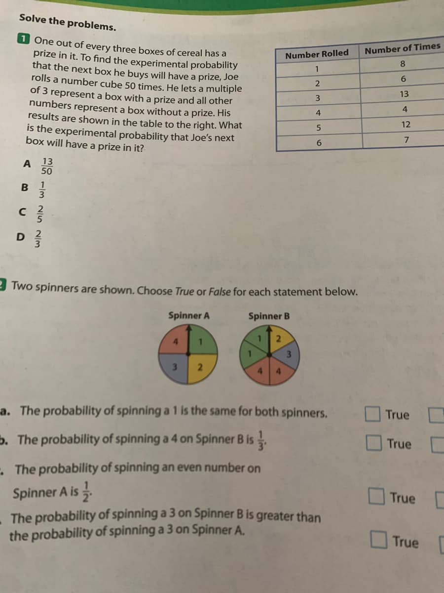 Solve the problems.
1 One out of every three boxes of cereal has a
prize in it. To find the experimental probability
that the next box he buys will have a prize, Joe
rolls a number cube 50 times. He lets a multiple
of 3 represent a box with a prize and all other
numbers represent a box without a prize. His
results are shown in the table to the right. What
is the experimental probability that Joe's next
box will have a prize in it?
Number of Times
Number Rolled
8.
1
6.
13
4
4
12
6.
A
13
50
1
3
3 Two spinners are shown. Choose True or False for each statement below.
Spinner A
Spinner B
4
3\
4.
4.
a. The probability of spinning a 1 is the same for both spinners.
True
b. The probability of spinning a 4 on Spinner B is.
True
- The probability of spinning an even number on
Spinner A is .
The probability of spinning a 3 on Spinner B is greater than
the probability of spinning a 3 on Spinner A.
True
True
C.
