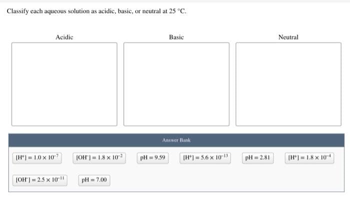 Classify each aqueous solution as acidic, basic, or neutral at 25 °C.
Acidic
Basic
Neutral
Answer Bank
(H") = 1.0 x 10
JOH]= 1.8 x 102
pH = 9.59
(H*) = 5.6 x 10
pH = 2.81
(H*) = 1.8 x 104
(OH) = 2.5 x 10"
pH = 7.00
