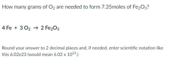 How many grams of O2 are needed to form 7.35moles of Fe2O3?
4 Fe + 302 → 2 Fe203
Round your answer to 2 decimal places and, if needed, enter scientific notation like
this 6.02e23 (would mean 6.02 x 1023.)
