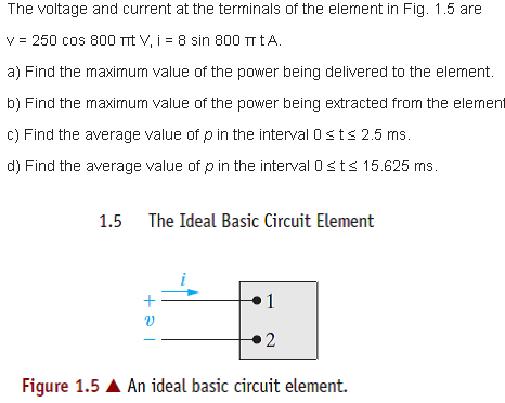 The voltage and current at the terminals of the element in Fig. 1.5 are
V = 250 cos 800 TTt V, i = 8 sin 800 TT tA.
a) Find the maximum value of the power being delivered to the element.
b) Find the maximum value of the power being extracted from the element
c) Find the average value of p in the interval 0sts 2.5 ms.
d) Find the average value of p in the interval Osts 15.625 ms.
1.5
The Ideal Basic Circuit Element
1
2
Figure 1.5 A An ideal basic circuit element.
