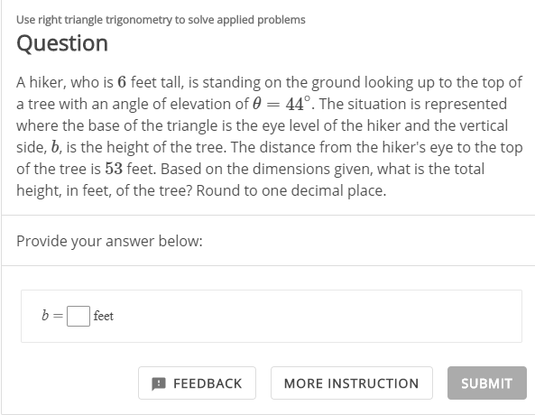 Use right triangle trigonometry to solve applied problems
Question
A hiker, who is 6 feet tall, is standing on the ground looking up to the top of
a tree with an angle of elevation of 0 = 44°. The situation is represented
where the base of the triangle is the eye level of the hiker and the vertical
side, b, is the height of the tree. The distance from the hiker's eye to the top
of the tree is 53 feet. Based on the dimensions given, what is the total
height, in feet, of the tree? Round to one decimal place.
Provide your answer below:
b =
feet
9 FEEDBACK
MORE INSTRUCTION
SUBMIT
