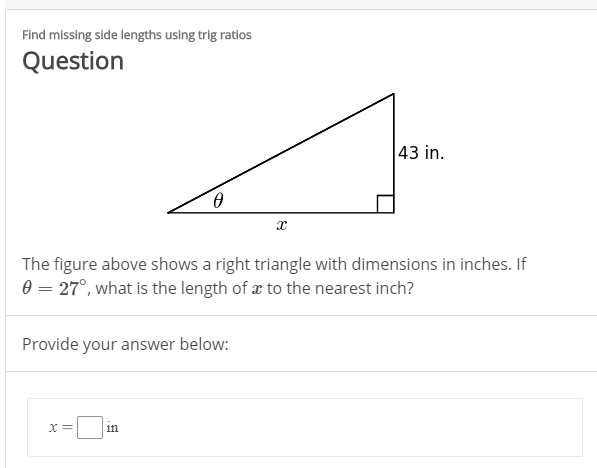 Find missing side lengths using trig ratios
Question
43 in.
The figure above shows a right triangle with dimensions in inches. If
0 = 27°, what is the length of x to the nearest inch?
Provide your answer below:
in
